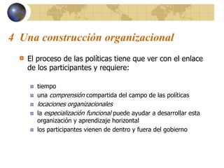 4 Una construcción organizacional
El proceso de las políticas tiene que ver con el enlace
de los participantes y requiere:
tiempo
una comprensión compartida del campo de las políticas
locaciones organizacionales
la especialización funcional puede ayudar a desarrollar esta
organización y aprendizaje horizontal
los participantes vienen de dentro y fuera del gobierno
 