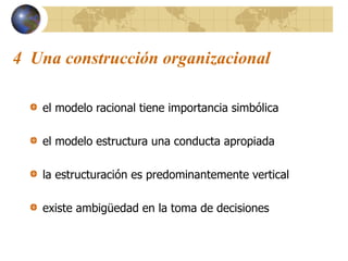 4 Una construcción organizacional
el modelo racional tiene importancia simbólica
el modelo estructura una conducta apropiada
la estructuración es predominantemente vertical
existe ambigüedad en la toma de decisiones
 