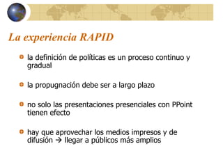 La experiencia RAPID
la definición de políticas es un proceso continuo y
gradual
la propugnación debe ser a largo plazo
no solo las presentaciones presenciales con PPoint
tienen efecto
hay que aprovechar los medios impresos y de
difusión  llegar a públicos más amplios
 