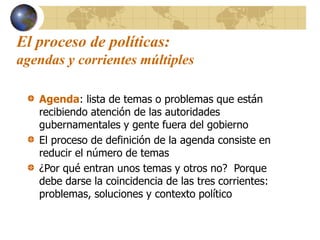 El proceso de políticas:
agendas y corrientes múltiples
Agenda: lista de temas o problemas que están
recibiendo atención de las autoridades
gubernamentales y gente fuera del gobierno
El proceso de definición de la agenda consiste en
reducir el número de temas
¿Por qué entran unos temas y otros no? Porque
debe darse la coincidencia de las tres corrientes:
problemas, soluciones y contexto político
 