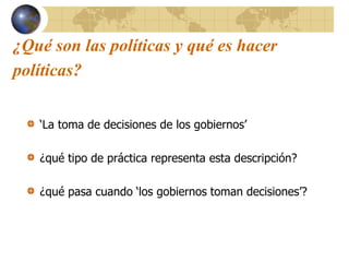 ¿Qué son las políticas y qué es hacer
políticas?
‘La toma de decisiones de los gobiernos’
¿qué tipo de práctica representa esta descripción?
¿qué pasa cuando ‘los gobiernos toman decisiones’?
 