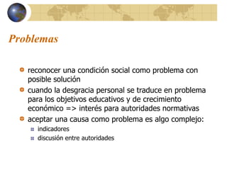 Problemas
reconocer una condición social como problema con
posible solución
cuando la desgracia personal se traduce en problema
para los objetivos educativos y de crecimiento
económico => interés para autoridades normativas
aceptar una causa como problema es algo complejo:
indicadores
discusión entre autoridades
 