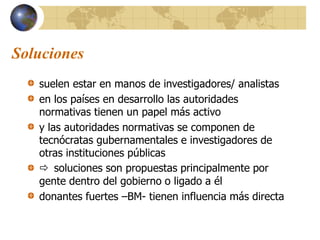 Soluciones
suelen estar en manos de investigadores/ analistas
en los países en desarrollo las autoridades
normativas tienen un papel más activo
y las autoridades normativas se componen de
tecnócratas gubernamentales e investigadores de
otras instituciones públicas
 soluciones son propuestas principalmente por
gente dentro del gobierno o ligado a él
donantes fuertes –BM- tienen influencia más directa
 
