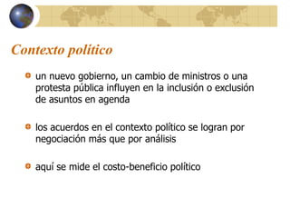 Contexto político
un nuevo gobierno, un cambio de ministros o una
protesta pública influyen en la inclusión o exclusión
de asuntos en agenda
los acuerdos en el contexto político se logran por
negociación más que por análisis
aquí se mide el costo-beneficio político
 