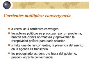 Corrientes múltiples: convergencia
a veces las 3 corrientes convergen
los actores políticos se preocupan por un problema,
buscan soluciones normativas y aprovechan la
receptividad política para darle solución
si falta una de las corrientes, la presencia del asunto
en la agenda es transitoria
los propugnadores, dentro o fuera del gobierno,
pueden lograr la convergencia
 
