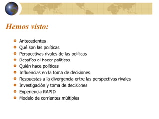 Hemos visto:
Antecedentes
Qué son las políticas
Perspectivas rivales de las políticas
Desafíos al hacer políticas
Quién hace políticas
Influencias en la toma de decisiones
Respuestas a la divergencia entre las perspectivas rivales
Investigación y toma de decisiones
Experiencia RAPID
Modelo de corrientes múltiples
 