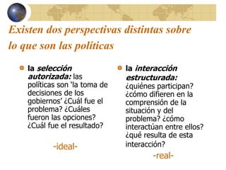Existen dos perspectivas distintas sobre
lo que son las políticas
la selección
autorizada: las
políticas son ‘la toma de
decisiones de los
gobiernos’ ¿Cuál fue el
problema? ¿Cuáles
fueron las opciones?
¿Cuál fue el resultado?
-ideal-
la interacción
estructurada:
¿quiénes participan?
¿cómo difieren en la
comprensión de la
situación y del
problema? ¿cómo
interactúan entre ellos?
¿qué resulta de esta
interacción?
-real-
 