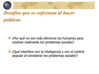 Desafíos que se enfrentan al hacer
políticas
¿Por qué no son más efectivos los humanos para
resolver realmente los problemas sociales?
¿Qué interfiere con la inteligencia y con el control
popular al considerar los problemas sociales?
 