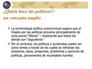 ¿Quién hace las políticas?:
un concepto amplio
La terminología política convencional sugiere que el
ímpetu por las políticas proviene principalmente de
unos pocos “líderes” – implicando que todos los
demás son “seguidores”
Por el contrario, los políticos y burócratas suelen ser
como lentes a través de los cuales se refractan las
presiones, ideas, preguntas, problemas y opciones de
políticas, provenientes de incontables fuentes
 