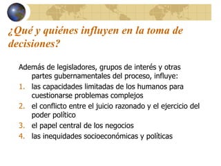 ¿Qué y quiénes influyen en la toma de
decisiones?
Además de legisladores, grupos de interés y otras
partes gubernamentales del proceso, influye:
1. las capacidades limitadas de los humanos para
cuestionarse problemas complejos
2. el conflicto entre el juicio razonado y el ejercicio del
poder político
3. el papel central de los negocios
4. las inequidades socioeconómicas y políticas
 