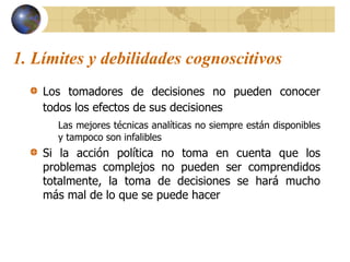 1. Límites y debilidades cognoscitivos
Los tomadores de decisiones no pueden conocer
todos los efectos de sus decisiones
Las mejores técnicas analíticas no siempre están disponibles
y tampoco son infalibles
Si la acción política no toma en cuenta que los
problemas complejos no pueden ser comprendidos
totalmente, la toma de decisiones se hará mucho
más mal de lo que se puede hacer
 