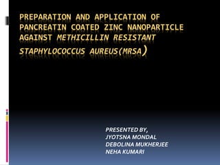 PREPARATION AND APPLICATION OF
PANCREATIN COATED ZINC NANOPARTICLE
AGAINST METHICILLIN RESISTANT
STAPHYLOCOCCUS AUREUS(MRSA)
PRESENTED BY,
JYOTSNA MONDAL
DEBOLINA MUKHERJEE
NEHA KUMARI
 