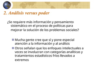 2. Análisis versus poder
¿Se requiere más información y pensamiento
sistemático en el proceso de políticas para
mejorar la solución de los problemas sociales?
Mucha gente cree que sí y pone especial
atención a la información y al análisis
Otros señalan que los enfoques intelectuales a
veces se involucran con categorías analíticas y
tratamientos estadísticos fríos llevados a
extremos
 