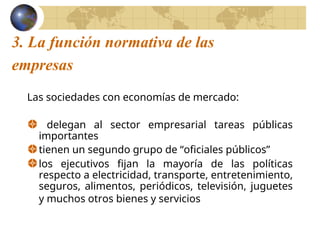 3. La función normativa de las
empresas
Las sociedades con economías de mercado:
delegan al sector empresarial tareas públicas
importantes
tienen un segundo grupo de “oficiales públicos”
los ejecutivos fijan la mayoría de las políticas
respecto a electricidad, transporte, entretenimiento,
seguros, alimentos, periódicos, televisión, juguetes
y muchos otros bienes y servicios
 
