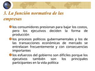 3. La función normativa de las
empresas
los consumidores presionan para bajar los costos,
pero los ejecutivos deciden la forma de
producción
los procesos políticos gubernamentales y los de
las transacciones económicas de mercado se
entrelazan frecuentemente y con consecuencias
importantes
los esfuerzos del gobierno son difíciles porque los
ejecutivos también son los principales
participantes en la vida política
 