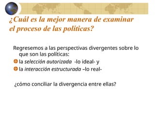 ¿Cuál es la mejor manera de examinar
el proceso de las políticas?
Regresemos a las perspectivas divergentes sobre lo
que son las políticas:
la selección autorizada -lo ideal- y
la interacción estructurada –lo real-
¿cómo conciliar la divergencia entre ellas?
 