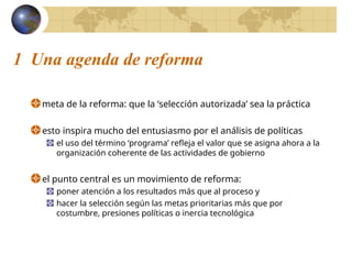 1 Una agenda de reforma
meta de la reforma: que la ‘selección autorizada’ sea la práctica
esto inspira mucho del entusiasmo por el análisis de políticas
el uso del término ‘programa’ refleja el valor que se asigna ahora a la
organización coherente de las actividades de gobierno
el punto central es un movimiento de reforma:
poner atención a los resultados más que al proceso y
hacer la selección según las metas prioritarias más que por
costumbre, presiones políticas o inercia tecnológica
 