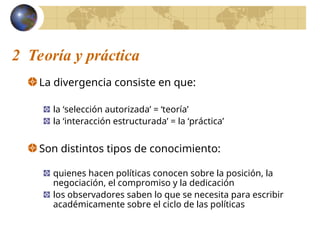 2 Teoría y práctica
La divergencia consiste en que:
la ‘selección autorizada’ = ‘teoría’
la ‘interacción estructurada’ = la ‘práctica’
Son distintos tipos de conocimiento:
quienes hacen políticas conocen sobre la posición, la
negociación, el compromiso y la dedicación
los observadores saben lo que se necesita para escribir
académicamente sobre el ciclo de las políticas
 