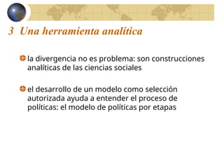 3 Una herramienta analítica
la divergencia no es problema: son construcciones
analíticas de las ciencias sociales
el desarrollo de un modelo como selección
autorizada ayuda a entender el proceso de
políticas: el modelo de políticas por etapas
 