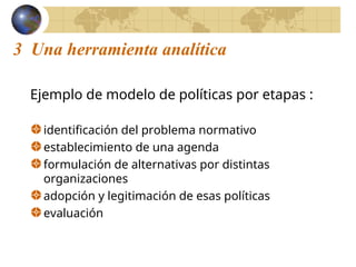 3 Una herramienta analítica
Ejemplo de modelo de políticas por etapas :
identificación del problema normativo
establecimiento de una agenda
formulación de alternativas por distintas
organizaciones
adopción y legitimación de esas políticas
evaluación
 