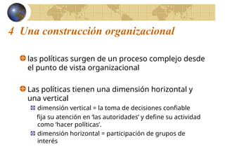 4 Una construcción organizacional
las políticas surgen de un proceso complejo desde
el punto de vista organizacional
Las políticas tienen una dimensión horizontal y
una vertical
dimensión vertical = la toma de decisiones confiable
fija su atención en ‘las autoridades’ y define su actividad
como ‘hacer políticas’.
dimensión horizontal = participación de grupos de
interés
 
