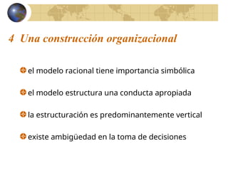 4 Una construcción organizacional
el modelo racional tiene importancia simbólica
el modelo estructura una conducta apropiada
la estructuración es predominantemente vertical
existe ambigüedad en la toma de decisiones
 