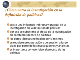 ¿Cómo entra la investigación en la
definición de políticas?
existe una influencia indirecta y gradual de la
investigación en la definición de políticas
por eso se subestima el efecto de la investigación
en el establecimiento de políticas
los datos técnicos no hablan por sí mismos
se requiere propugnación y persuasión a largo
plazo por parte de los investigadores y analistas
es importante conocer bien el proceso de las
políticas
 