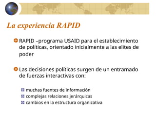 La experiencia RAPID
RAPID –programa USAID para el establecimiento
de políticas, orientado inicialmente a las elites de
poder
Las decisiones políticas surgen de un entramado
de fuerzas interactivas con:
muchas fuentes de información
complejas relaciones jerárquicas
cambios en la estructura organizativa
 