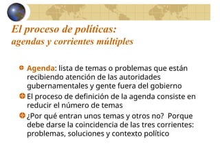 El proceso de políticas:
agendas y corrientes múltiples
Agenda: lista de temas o problemas que están
recibiendo atención de las autoridades
gubernamentales y gente fuera del gobierno
El proceso de definición de la agenda consiste en
reducir el número de temas
¿Por qué entran unos temas y otros no? Porque
debe darse la coincidencia de las tres corrientes:
problemas, soluciones y contexto político
 