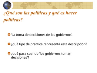 ¿Qué son las políticas y qué es hacer
políticas?
‘La toma de decisiones de los gobiernos’
¿qué tipo de práctica representa esta descripción?
¿qué pasa cuando ‘los gobiernos toman
decisiones’?
 