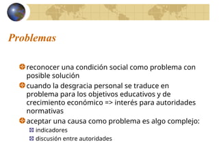 Problemas
reconocer una condición social como problema con
posible solución
cuando la desgracia personal se traduce en
problema para los objetivos educativos y de
crecimiento económico => interés para autoridades
normativas
aceptar una causa como problema es algo complejo:
indicadores
discusión entre autoridades
 