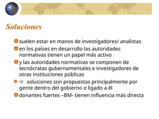 Soluciones
suelen estar en manos de investigadores/ analistas
en los países en desarrollo las autoridades
normativas tienen un papel más activo
y las autoridades normativas se componen de
tecnócratas gubernamentales e investigadores de
otras instituciones públicas
 soluciones son propuestas principalmente por
gente dentro del gobierno o ligado a él
donantes fuertes –BM- tienen influencia más directa
 