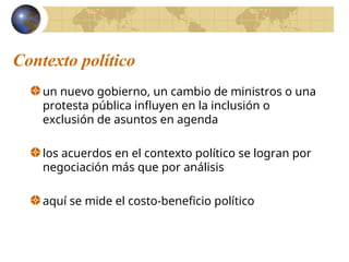 Contexto político
un nuevo gobierno, un cambio de ministros o una
protesta pública influyen en la inclusión o
exclusión de asuntos en agenda
los acuerdos en el contexto político se logran por
negociación más que por análisis
aquí se mide el costo-beneficio político
 