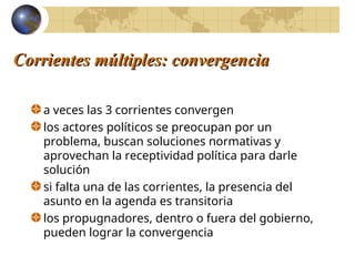 Corrientes múltiples: convergencia
Corrientes múltiples: convergencia
a veces las 3 corrientes convergen
los actores políticos se preocupan por un
problema, buscan soluciones normativas y
aprovechan la receptividad política para darle
solución
si falta una de las corrientes, la presencia del
asunto en la agenda es transitoria
los propugnadores, dentro o fuera del gobierno,
pueden lograr la convergencia
 