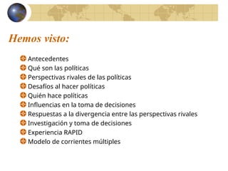 Hemos visto:
Antecedentes
Qué son las políticas
Perspectivas rivales de las políticas
Desafíos al hacer políticas
Quién hace políticas
Influencias en la toma de decisiones
Respuestas a la divergencia entre las perspectivas rivales
Investigación y toma de decisiones
Experiencia RAPID
Modelo de corrientes múltiples
 