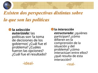 Existen dos perspectivas distintas sobre
lo que son las políticas
la selección
autorizada: las
políticas son ‘la toma
de decisiones de los
gobiernos’ ¿Cuál fue el
problema? ¿Cuáles
fueron las opciones?
¿Cuál fue el resultado?
-ideal-
la interacción
estructurada: ¿quiénes
participan? ¿cómo
difieren en la
comprensión de la
situación y del
problema? ¿cómo
interactúan entre ellos?
¿qué resulta de esta
interacción?
-real-
 