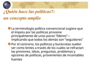 ¿Quién hace las políticas?:
un concepto amplio
La terminología política convencional sugiere que
el ímpetu por las políticas proviene
principalmente de unos pocos “líderes” –
implicando que todos los demás son “seguidores”
Por el contrario, los políticos y burócratas suelen
ser como lentes a través de los cuales se refractan
las presiones, ideas, preguntas, problemas y
opciones de políticas, provenientes de incontables
fuentes
 