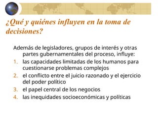 ¿Qué y quiénes influyen en la toma de
decisiones?
Además de legisladores, grupos de interés y otras
partes gubernamentales del proceso, influye:
1. las capacidades limitadas de los humanos para
cuestionarse problemas complejos
2. el conflicto entre el juicio razonado y el ejercicio
del poder político
3. el papel central de los negocios
4. las inequidades socioeconómicas y políticas
 