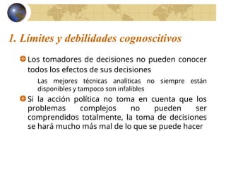 1. Límites y debilidades cognoscitivos
Los tomadores de decisiones no pueden conocer
todos los efectos de sus decisiones
Las mejores técnicas analíticas no siempre están
disponibles y tampoco son infalibles
Si la acción política no toma en cuenta que los
problemas complejos no pueden ser
comprendidos totalmente, la toma de decisiones
se hará mucho más mal de lo que se puede hacer
 