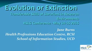 Evolution or ExtinctionEvolution or Extinction
Transferable Skills of Librarians in ResearchTransferable Skills of Librarians in Research
EnvironmentsEnvironments
HSLG Conference - May 14-15 2015HSLG Conference - May 14-15 2015
Jane Burns
Health Professions Education Centre, RCSI
School of Information Studies, UCD
 