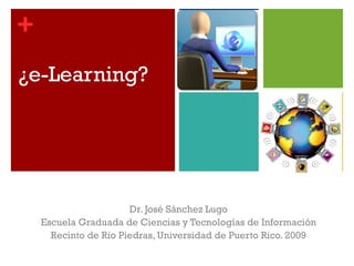 ¿e-Learning? Dr. José Sánchez Lugo Escuela Graduada de Ciencias y Tecnologías de Información Recinto de Rio Piedras, Universidad de Puerto Rico. 2009 