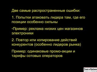 Две самые распространенные ошибки: 1. Попытки атаковать лидера там, где его позиции особенно сильны Пример: реклама низких цен магазинов электроники  2. Повтор или копирование действий  конкурентов (особенно лидеров рынка) Пример: одинаковые промо-акции и тарифы сотовых операторов 