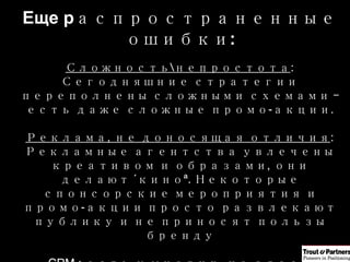 Еще р аспространенные ошибки : Сложность\непростота :  Сегодняшние стратегии переполнены сложными схемами – есть даже сложные промо-акции . Реклама, не доносящая отличия :  Рекламные агентства увлечены креативом и образами, они делают «кино» .  Некоторые спонсорские мероприятия и промо-акции просто развлекают публику и не приносят пользы бренду CRM  :  есть у многих, но здесь невозможно строить отличия . Люди – невозможно получить «лучших людей» Амбиции без оснований :  Хочется добиться многого с малыми затратами 