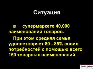 Ситуация в супермаркете 40,000 наименований товаров. При этом средняя семья удовлетворяет 80 - 85% своих потребностей с помощью всего 150 товарных наименований.  