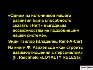 «Одним из источников нашего развития была способность сказать «Нет!» выгодным возможностям не подходившим нашей системе». Энди Тэйлор (Владелец  Rent-A-Car ) Из книги Ф. Райхельда «Как строить взаимоотношения с персоналом» ( F. Reichheld  « LOYALTY RULES! ») 