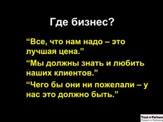 Где бизнес? “ Все, что нам надо – это лучшая цена .” “ Мы должны знать и любить наших клиентов .” “ Чего бы они ни пожелали – у нас это должно быть .” 