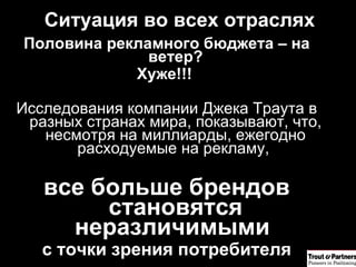 Половина рекламного бюджета – на ветер? Хуже!!!  Исследования компании Джека Траута в разных странах мира, показывают, что, несмотря на миллиарды, ежегодно расходуемые на рекламу,  все больше брендов становятся неразличимыми  с точки зрения потребителя Ситуация во всех отраслях 