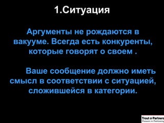 Ситуация   Аргументы не рождаются в вакууме .  Всегда есть конкуренты, которые говорят о своем  . Ваше сообщение должно иметь смысл в соответствии с ситуацией, сложившейся в категории. 