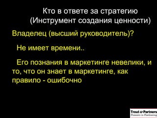 Кто в ответе за стратегию ( Инструмент создания ценности ) Владелец (высший руководитель)? Не имеет времени.. Его познания в маркетинге невелики, и то, что он знает в маркетинге, как правило - ошибочно 