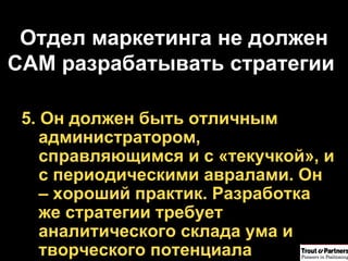Отдел маркетинга не должен САМ разрабатывать стратегии  5. Он должен быть отличным администратором, справляющимся и с «текучкой», и с периодическими авралами. Он – хороший практик. Разработка же стратегии требует аналитического склада ума и творческого потенциала 